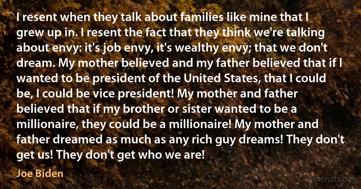 I resent when they talk about families like mine that I grew up in. I resent the fact that they think we're talking about envy: it's job envy, it's wealthy envy; that we don't dream. My mother believed and my father believed that if I wanted to be president of the United States, that I could be, I could be vice president! My mother and father believed that if my brother or sister wanted to be a millionaire, they could be a millionaire! My mother and father dreamed as much as any rich guy dreams! They don't get us! They don't get who we are! (Joe Biden)