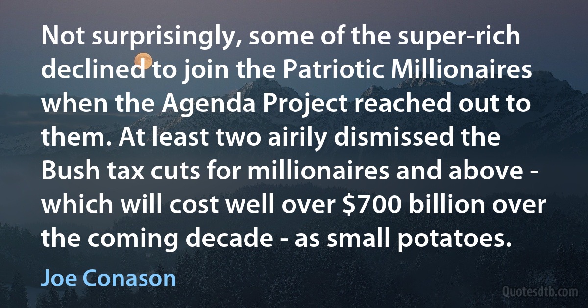 Not surprisingly, some of the super-rich declined to join the Patriotic Millionaires when the Agenda Project reached out to them. At least two airily dismissed the Bush tax cuts for millionaires and above - which will cost well over $700 billion over the coming decade - as small potatoes. (Joe Conason)