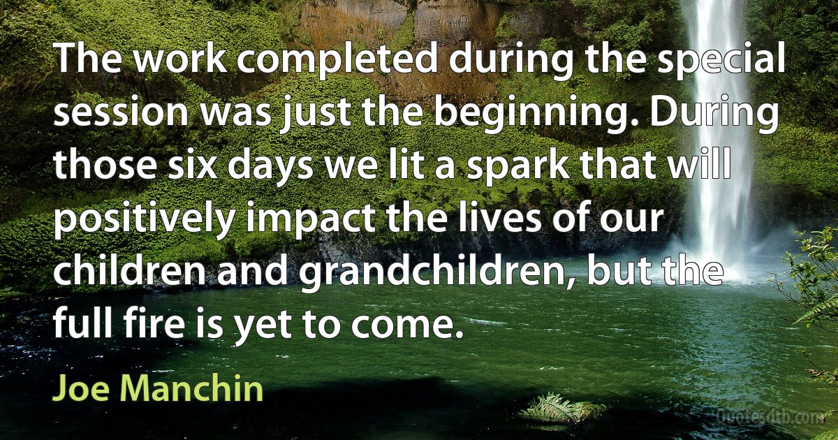 The work completed during the special session was just the beginning. During those six days we lit a spark that will positively impact the lives of our children and grandchildren, but the full fire is yet to come. (Joe Manchin)