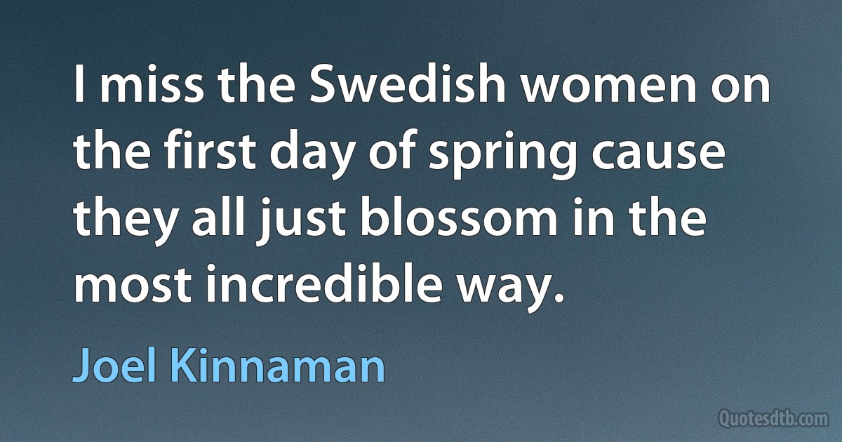 I miss the Swedish women on the first day of spring cause they all just blossom in the most incredible way. (Joel Kinnaman)