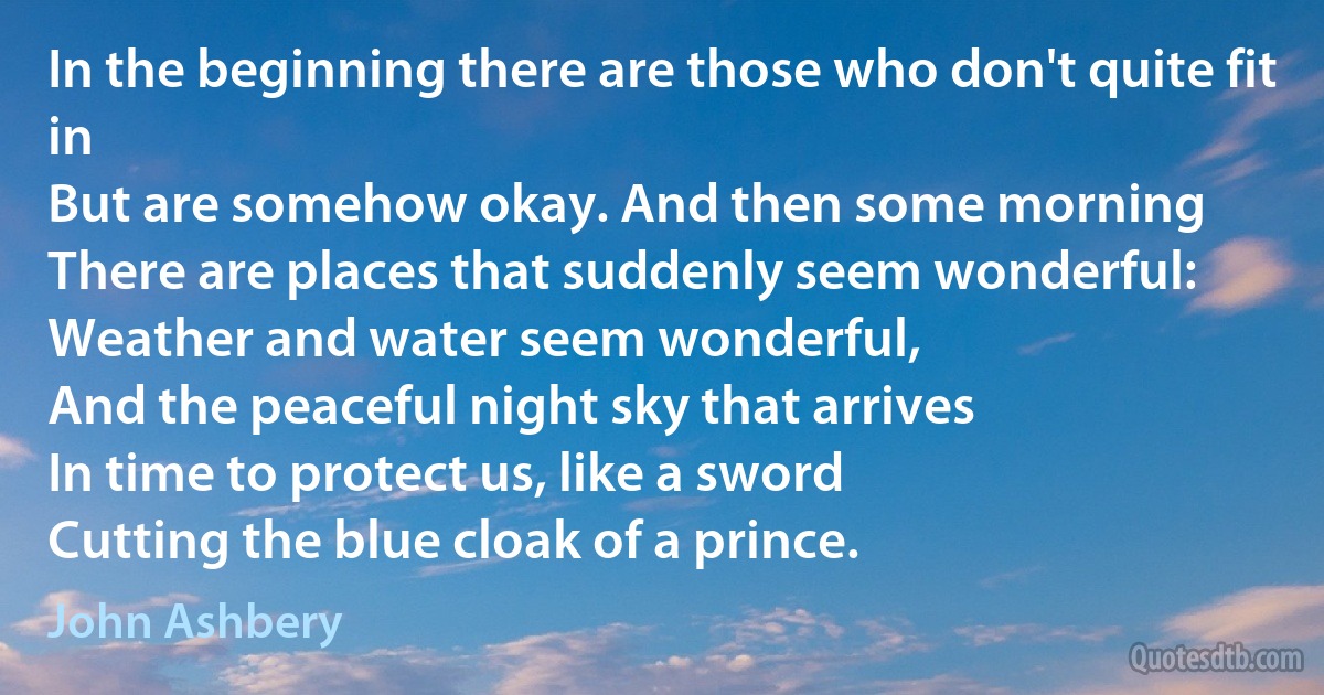 In the beginning there are those who don't quite fit in
But are somehow okay. And then some morning
There are places that suddenly seem wonderful:
Weather and water seem wonderful,
And the peaceful night sky that arrives
In time to protect us, like a sword
Cutting the blue cloak of a prince. (John Ashbery)