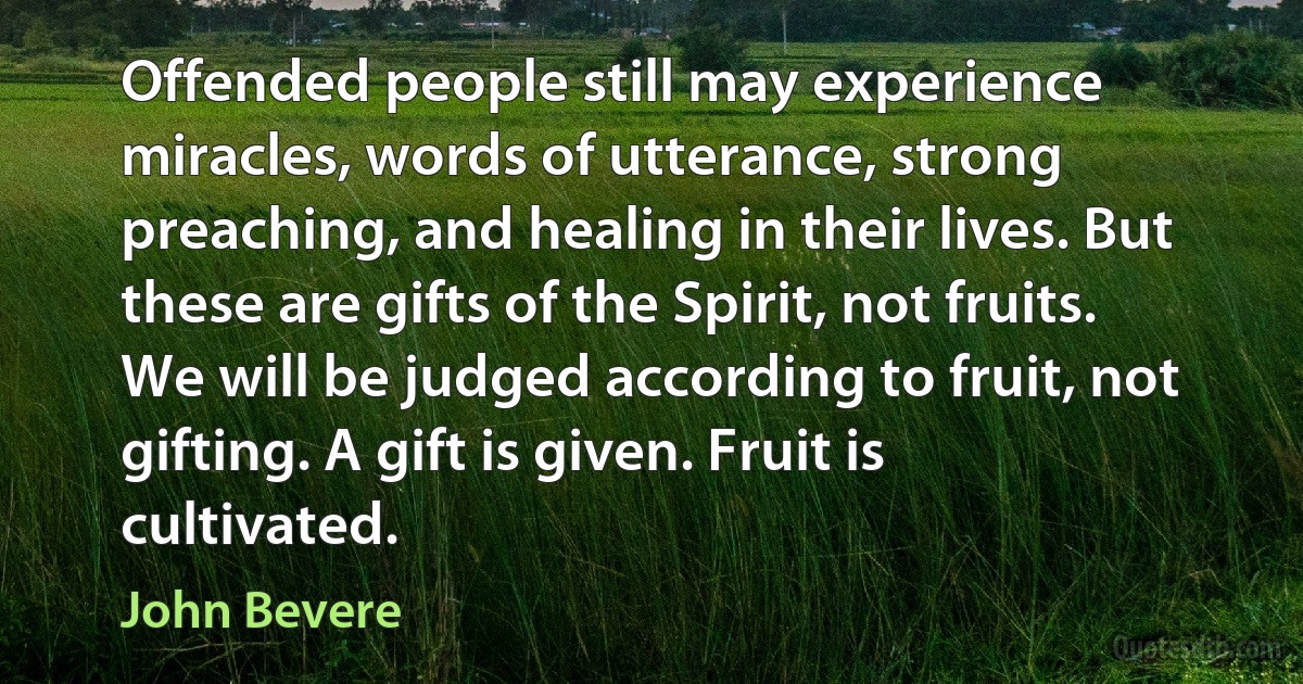 Offended people still may experience miracles, words of utterance, strong preaching, and healing in their lives. But these are gifts of the Spirit, not fruits. We will be judged according to fruit, not gifting. A gift is given. Fruit is cultivated. (John Bevere)