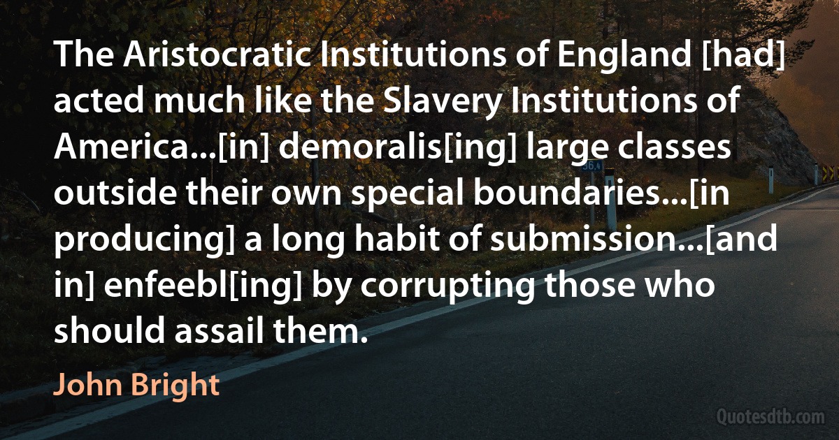 The Aristocratic Institutions of England [had] acted much like the Slavery Institutions of America...[in] demoralis[ing] large classes outside their own special boundaries...[in producing] a long habit of submission...[and in] enfeebl[ing] by corrupting those who should assail them. (John Bright)