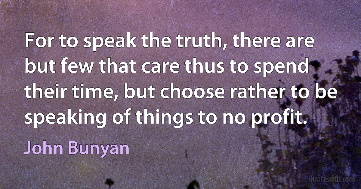 For to speak the truth, there are but few that care thus to spend their time, but choose rather to be speaking of things to no profit. (John Bunyan)