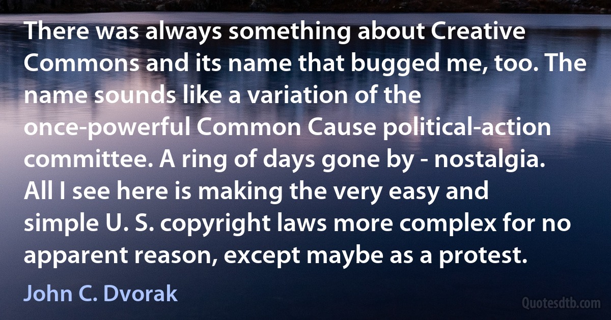 There was always something about Creative Commons and its name that bugged me, too. The name sounds like a variation of the once-powerful Common Cause political-action committee. A ring of days gone by - nostalgia. All I see here is making the very easy and simple U. S. copyright laws more complex for no apparent reason, except maybe as a protest. (John C. Dvorak)