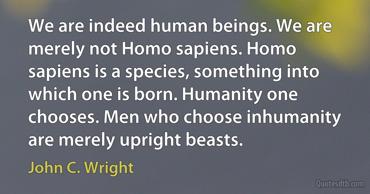 We are indeed human beings. We are merely not Homo sapiens. Homo sapiens is a species, something into which one is born. Humanity one chooses. Men who choose inhumanity are merely upright beasts. (John C. Wright)