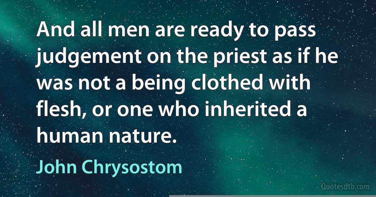 And all men are ready to pass judgement on the priest as if he was not a being clothed with flesh, or one who inherited a human nature. (John Chrysostom)