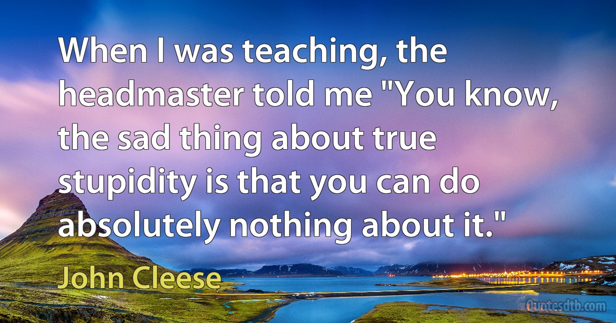 When I was teaching, the headmaster told me "You know, the sad thing about true stupidity is that you can do absolutely nothing about it." (John Cleese)