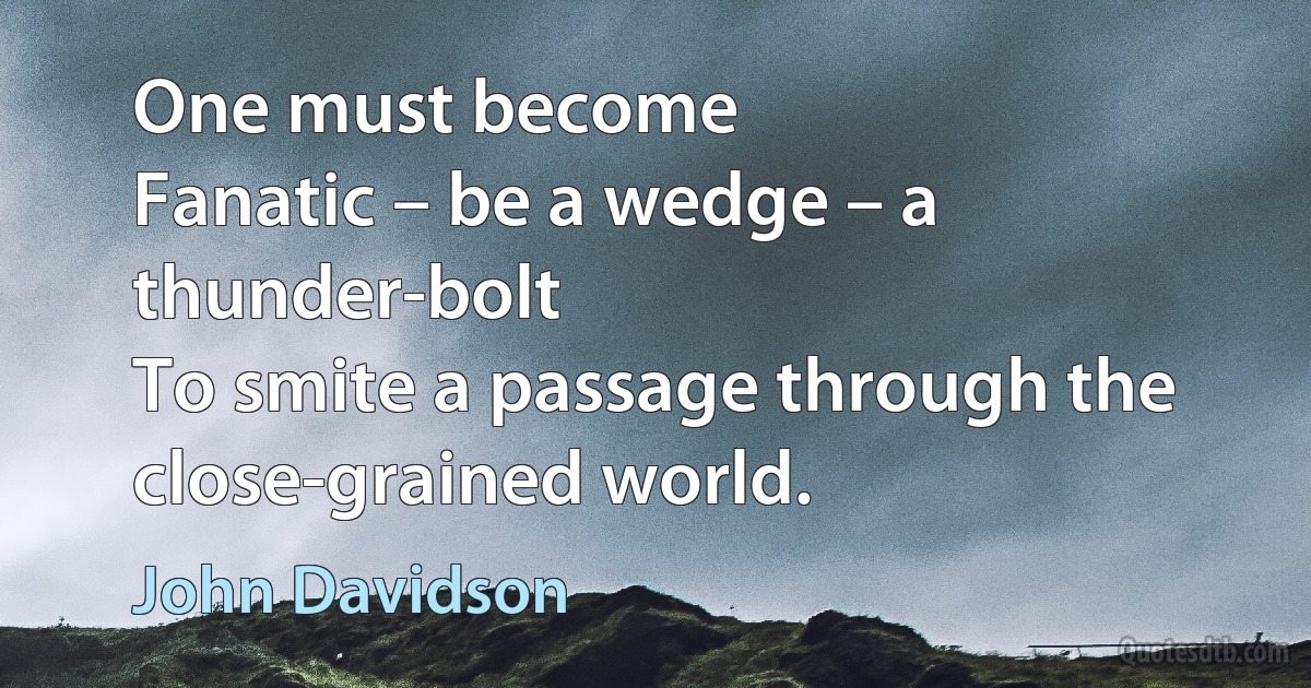 One must become
Fanatic – be a wedge – a thunder-bolt
To smite a passage through the close-grained world. (John Davidson)