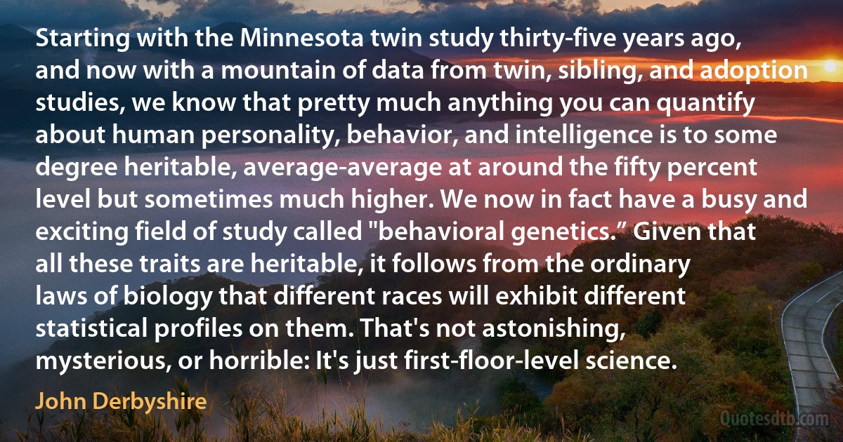 Starting with the Minnesota twin study thirty-five years ago, and now with a mountain of data from twin, sibling, and adoption studies, we know that pretty much anything you can quantify about human personality, behavior, and intelligence is to some degree heritable, average-average at around the fifty percent level but sometimes much higher. We now in fact have a busy and exciting field of study called "behavioral genetics.” Given that all these traits are heritable, it follows from the ordinary laws of biology that different races will exhibit different statistical profiles on them. That's not astonishing, mysterious, or horrible: It's just first-floor-level science. (John Derbyshire)