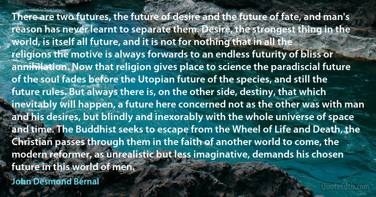 There are two futures, the future of desire and the future of fate, and man's reason has never learnt to separate them. Desire, the strongest thing in the world, is itself all future, and it is not for nothing that in all the religions the motive is always forwards to an endless futurity of bliss or annihilation. Now that religion gives place to science the paradiscial future of the soul fades before the Utopian future of the species, and still the future rules. But always there is, on the other side, destiny, that which inevitably will happen, a future here concerned not as the other was with man and his desires, but blindly and inexorably with the whole universe of space and time. The Buddhist seeks to escape from the Wheel of Life and Death, the Christian passes through them in the faith of another world to come, the modern reformer, as unrealistic but less imaginative, demands his chosen future in this world of men. (John Desmond Bernal)