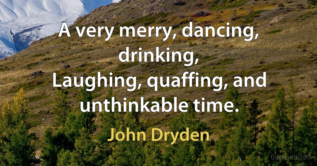 A very merry, dancing, drinking,
Laughing, quaffing, and unthinkable time. (John Dryden)