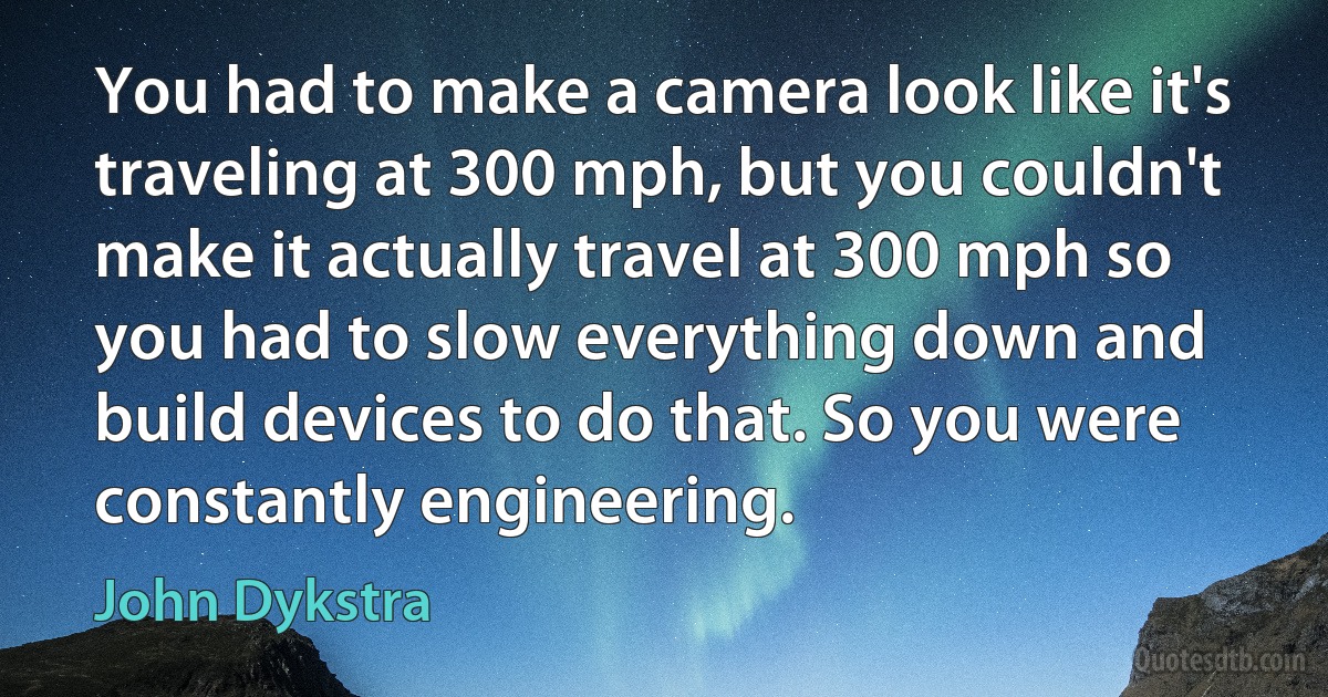 You had to make a camera look like it's traveling at 300 mph, but you couldn't make it actually travel at 300 mph so you had to slow everything down and build devices to do that. So you were constantly engineering. (John Dykstra)