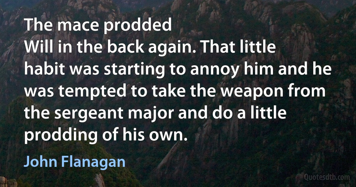 The mace prodded
Will in the back again. That little habit was starting to annoy him and he was tempted to take the weapon from the sergeant major and do a little prodding of his own. (John Flanagan)