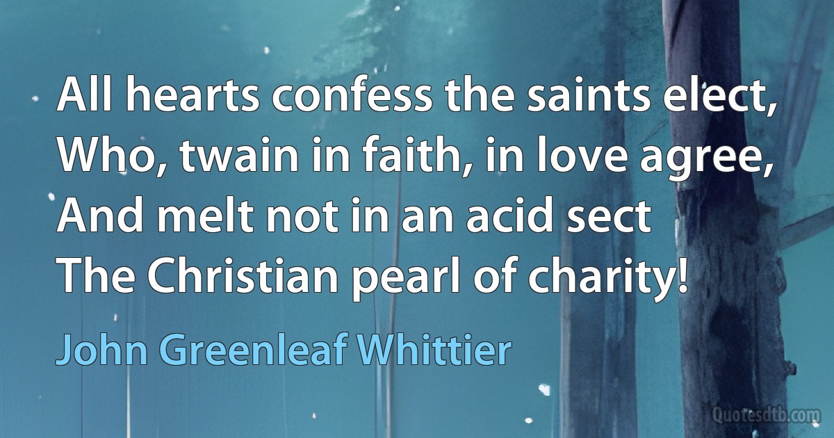 All hearts confess the saints elect,
Who, twain in faith, in love agree,
And melt not in an acid sect
The Christian pearl of charity! (John Greenleaf Whittier)