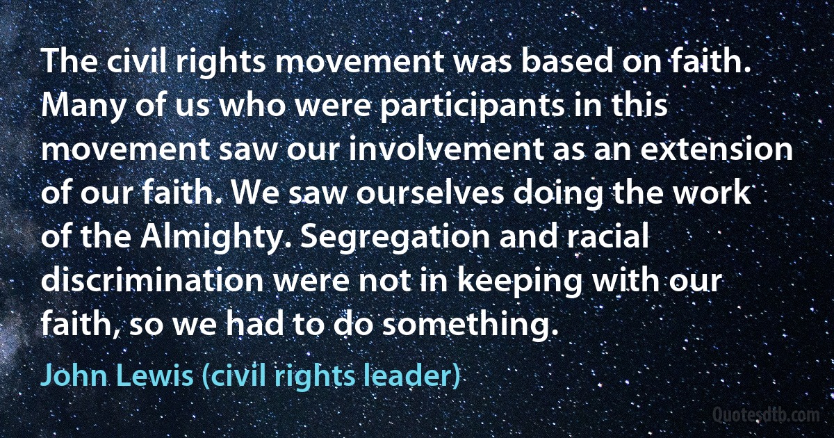 The civil rights movement was based on faith. Many of us who were participants in this movement saw our involvement as an extension of our faith. We saw ourselves doing the work of the Almighty. Segregation and racial discrimination were not in keeping with our faith, so we had to do something. (John Lewis (civil rights leader))