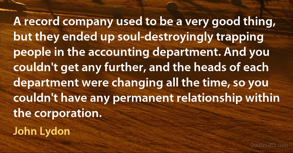 A record company used to be a very good thing, but they ended up soul-destroyingly trapping people in the accounting department. And you couldn't get any further, and the heads of each department were changing all the time, so you couldn't have any permanent relationship within the corporation. (John Lydon)