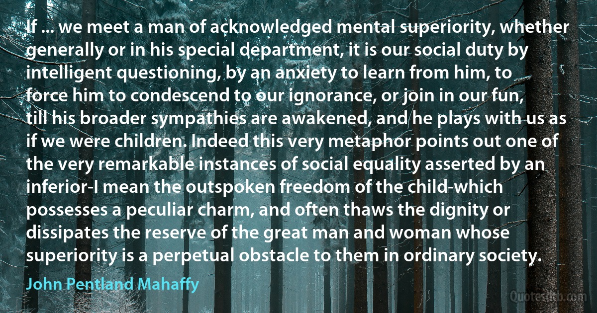 If ... we meet a man of acknowledged mental superiority, whether generally or in his special department, it is our social duty by intelligent questioning, by an anxiety to learn from him, to force him to condescend to our ignorance, or join in our fun, till his broader sympathies are awakened, and he plays with us as if we were children. Indeed this very metaphor points out one of the very remarkable instances of social equality asserted by an inferior-I mean the outspoken freedom of the child-which possesses a peculiar charm, and often thaws the dignity or dissipates the reserve of the great man and woman whose superiority is a perpetual obstacle to them in ordinary society. (John Pentland Mahaffy)