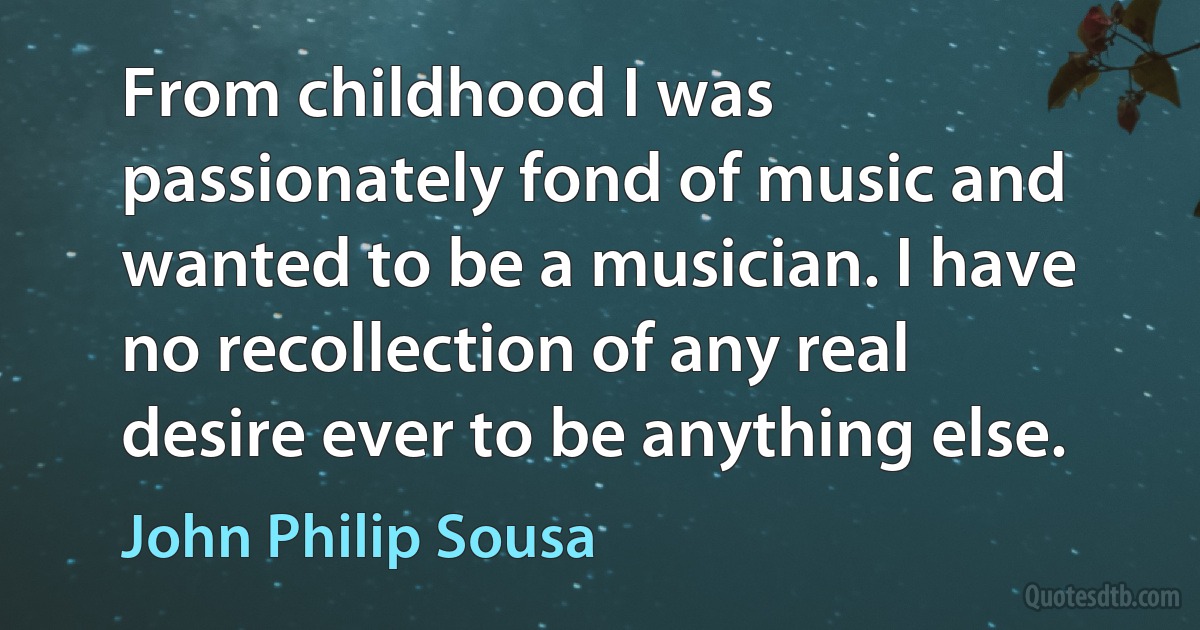 From childhood I was passionately fond of music and wanted to be a musician. I have no recollection of any real desire ever to be anything else. (John Philip Sousa)