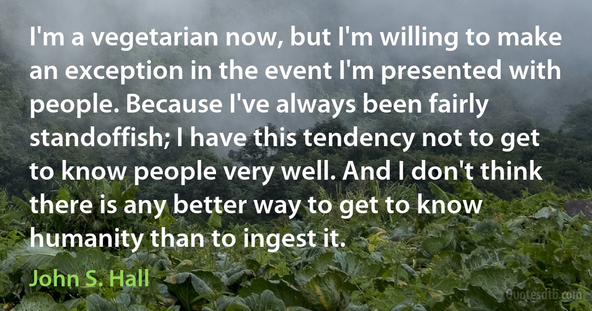 I'm a vegetarian now, but I'm willing to make an exception in the event I'm presented with people. Because I've always been fairly standoffish; I have this tendency not to get to know people very well. And I don't think there is any better way to get to know humanity than to ingest it. (John S. Hall)