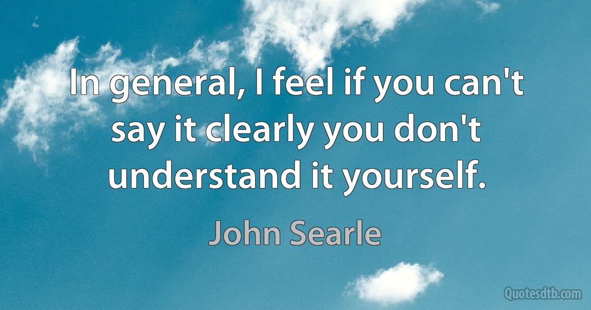 In general, I feel if you can't say it clearly you don't understand it yourself. (John Searle)