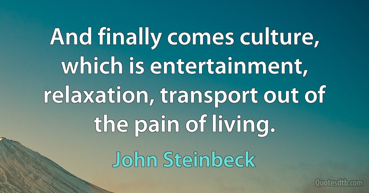 And finally comes culture, which is entertainment, relaxation, transport out of the pain of living. (John Steinbeck)