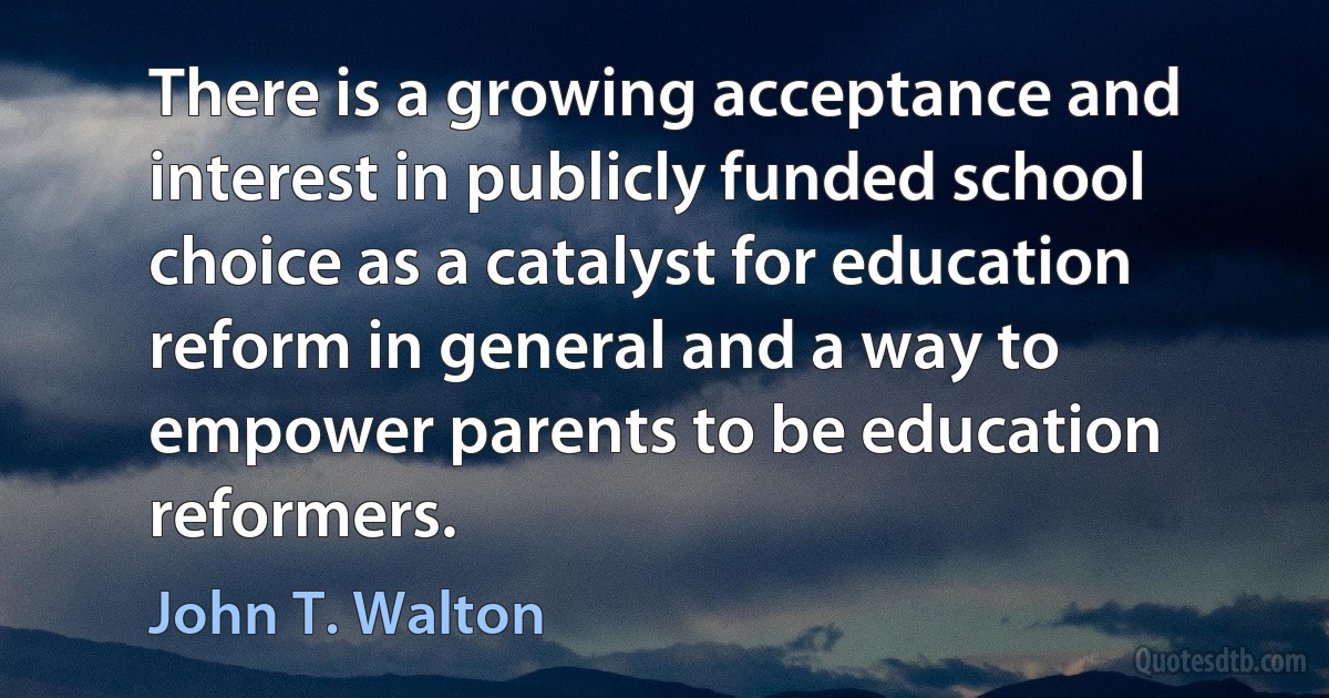 There is a growing acceptance and interest in publicly funded school choice as a catalyst for education reform in general and a way to empower parents to be education reformers. (John T. Walton)