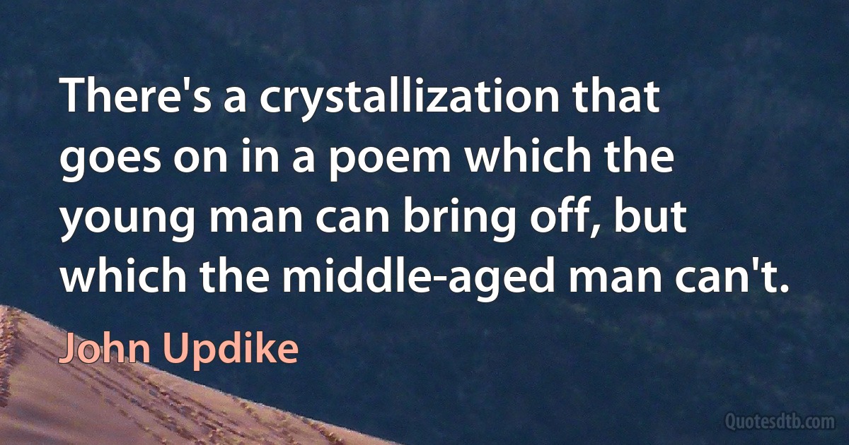 There's a crystallization that goes on in a poem which the young man can bring off, but which the middle-aged man can't. (John Updike)