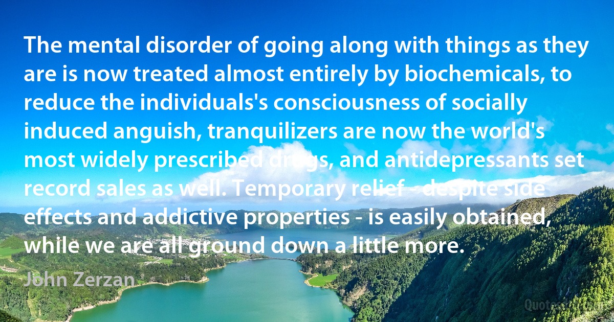 The mental disorder of going along with things as they are is now treated almost entirely by biochemicals, to reduce the individuals's consciousness of socially induced anguish, tranquilizers are now the world's most widely prescribed drugs, and antidepressants set record sales as well. Temporary relief - despite side effects and addictive properties - is easily obtained, while we are all ground down a little more. (John Zerzan)