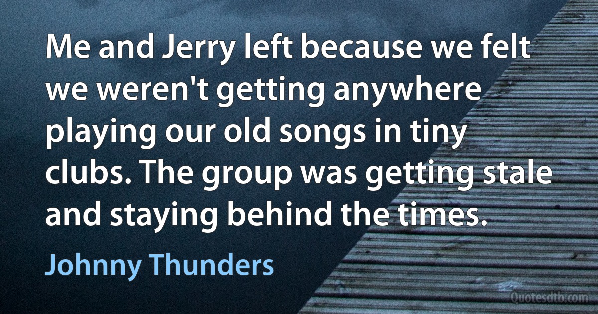 Me and Jerry left because we felt we weren't getting anywhere playing our old songs in tiny clubs. The group was getting stale and staying behind the times. (Johnny Thunders)