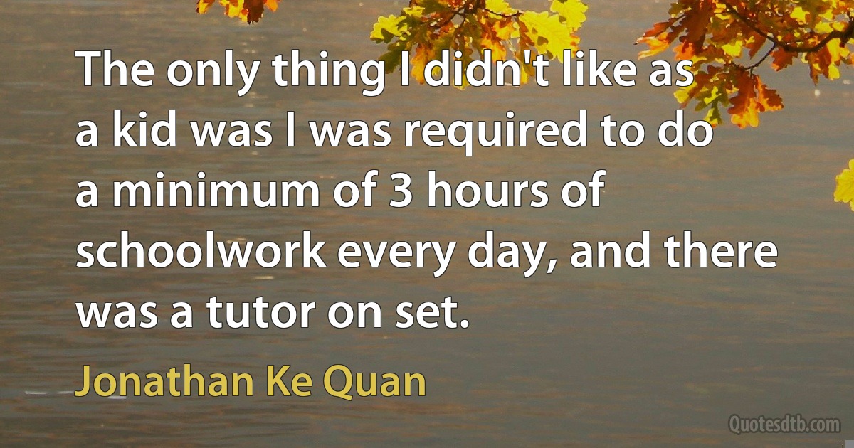 The only thing I didn't like as a kid was I was required to do a minimum of 3 hours of schoolwork every day, and there was a tutor on set. (Jonathan Ke Quan)