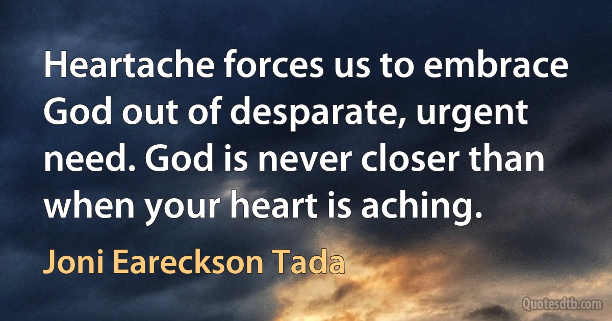 Heartache forces us to embrace God out of desparate, urgent need. God is never closer than when your heart is aching. (Joni Eareckson Tada)