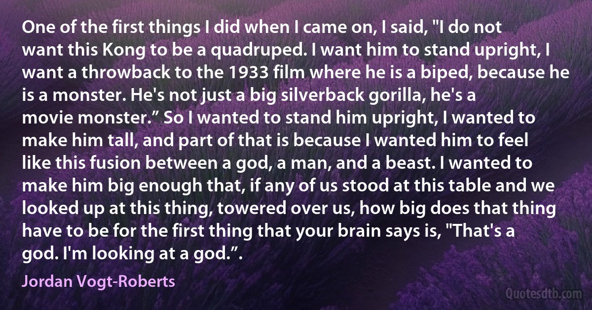 One of the first things I did when I came on, I said, "I do not want this Kong to be a quadruped. I want him to stand upright, I want a throwback to the 1933 film where he is a biped, because he is a monster. He's not just a big silverback gorilla, he's a movie monster.” So I wanted to stand him upright, I wanted to make him tall, and part of that is because I wanted him to feel like this fusion between a god, a man, and a beast. I wanted to make him big enough that, if any of us stood at this table and we looked up at this thing, towered over us, how big does that thing have to be for the first thing that your brain says is, "That's a god. I'm looking at a god.”. (Jordan Vogt-Roberts)