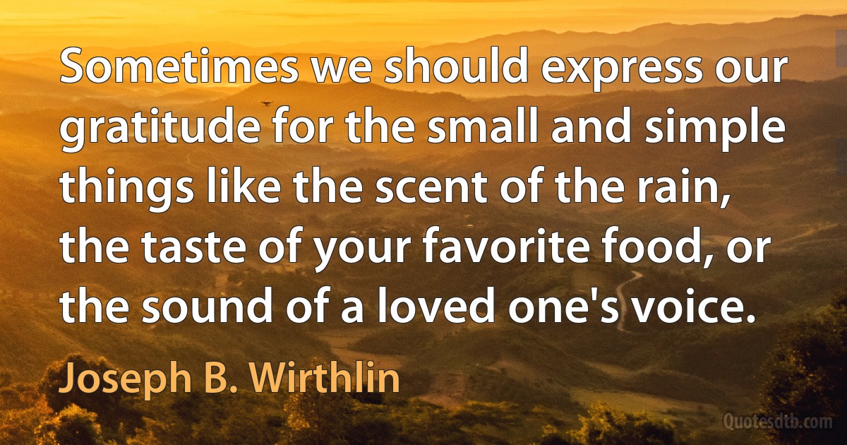 Sometimes we should express our gratitude for the small and simple things like the scent of the rain, the taste of your favorite food, or the sound of a loved one's voice. (Joseph B. Wirthlin)