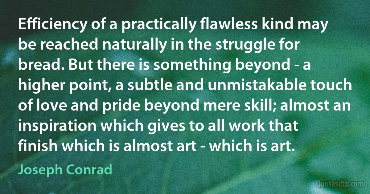 Efficiency of a practically flawless kind may be reached naturally in the struggle for bread. But there is something beyond - a higher point, a subtle and unmistakable touch of love and pride beyond mere skill; almost an inspiration which gives to all work that finish which is almost art - which is art. (Joseph Conrad)