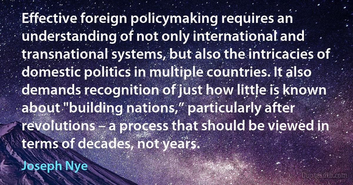 Effective foreign policymaking requires an understanding of not only international and transnational systems, but also the intricacies of domestic politics in multiple countries. It also demands recognition of just how little is known about "building nations,” particularly after revolutions – a process that should be viewed in terms of decades, not years. (Joseph Nye)