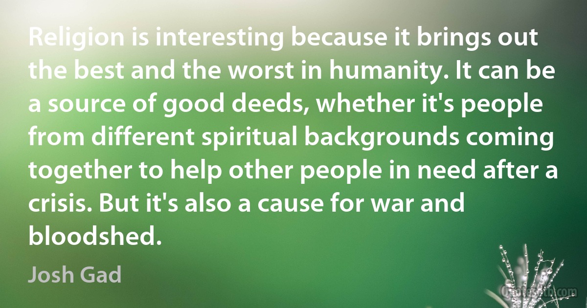 Religion is interesting because it brings out the best and the worst in humanity. It can be a source of good deeds, whether it's people from different spiritual backgrounds coming together to help other people in need after a crisis. But it's also a cause for war and bloodshed. (Josh Gad)