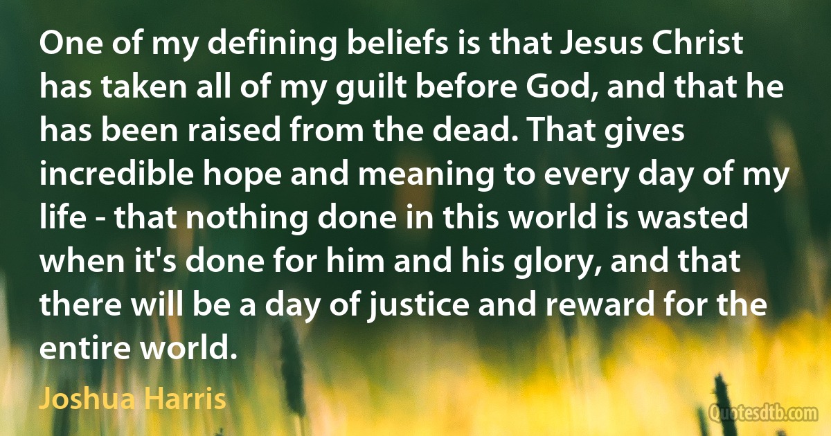 One of my defining beliefs is that Jesus Christ has taken all of my guilt before God, and that he has been raised from the dead. That gives incredible hope and meaning to every day of my life - that nothing done in this world is wasted when it's done for him and his glory, and that there will be a day of justice and reward for the entire world. (Joshua Harris)