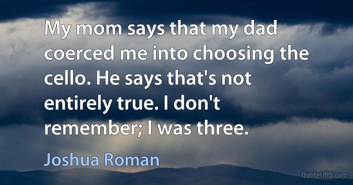 My mom says that my dad coerced me into choosing the cello. He says that's not entirely true. I don't remember; I was three. (Joshua Roman)