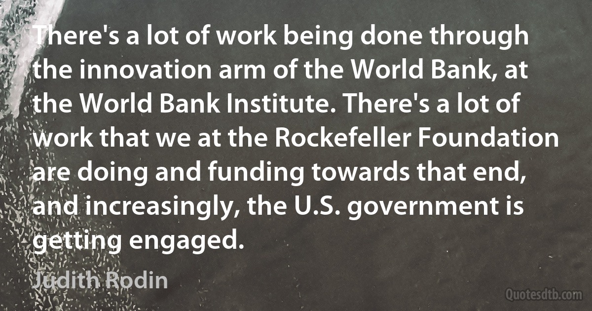 There's a lot of work being done through the innovation arm of the World Bank, at the World Bank Institute. There's a lot of work that we at the Rockefeller Foundation are doing and funding towards that end, and increasingly, the U.S. government is getting engaged. (Judith Rodin)