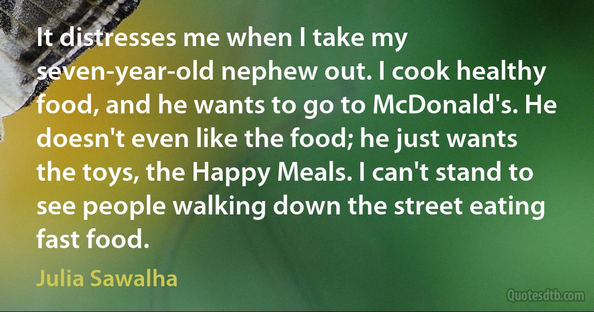 It distresses me when I take my seven-year-old nephew out. I cook healthy food, and he wants to go to McDonald's. He doesn't even like the food; he just wants the toys, the Happy Meals. I can't stand to see people walking down the street eating fast food. (Julia Sawalha)