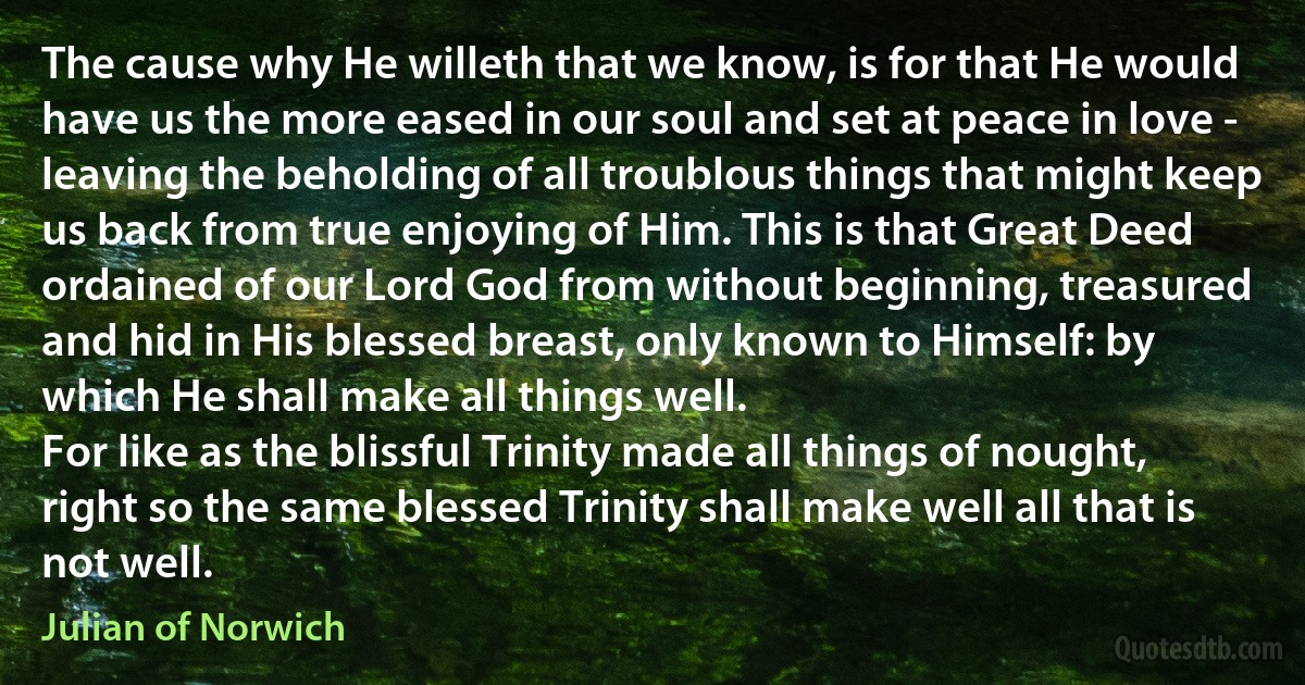 The cause why He willeth that we know, is for that He would have us the more eased in our soul and set at peace in love - leaving the beholding of all troublous things that might keep us back from true enjoying of Him. This is that Great Deed ordained of our Lord God from without beginning, treasured and hid in His blessed breast, only known to Himself: by which He shall make all things well.
For like as the blissful Trinity made all things of nought, right so the same blessed Trinity shall make well all that is not well. (Julian of Norwich)