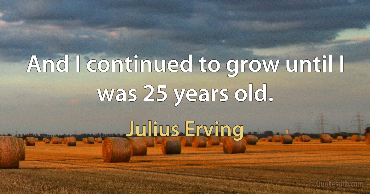 And I continued to grow until I was 25 years old. (Julius Erving)