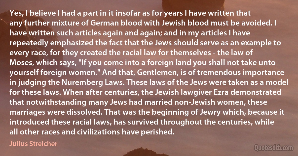 Yes, I believe I had a part in it insofar as for years I have written that any further mixture of German blood with Jewish blood must be avoided. I have written such articles again and again; and in my articles I have repeatedly emphasized the fact that the Jews should serve as an example to every race, for they created the racial law for themselves - the law of Moses, which says, "If you come into a foreign land you shall not take unto yourself foreign women." And that, Gentlemen, is of tremendous importance in judging the Nuremberg Laws. These laws of the Jews were taken as a model for these laws. When after centuries, the Jewish lawgiver Ezra demonstrated that notwithstanding many Jews had married non-Jewish women, these marriages were dissolved. That was the beginning of Jewry which, because it introduced these racial laws, has survived throughout the centuries, while all other races and civilizations have perished. (Julius Streicher)