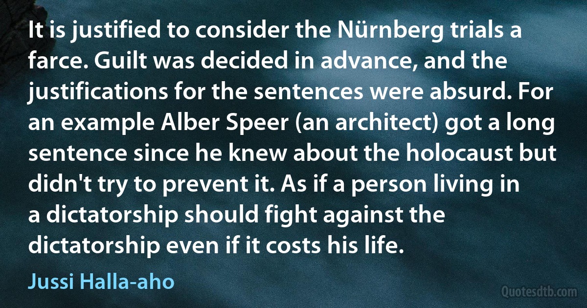 It is justified to consider the Nürnberg trials a farce. Guilt was decided in advance, and the justifications for the sentences were absurd. For an example Alber Speer (an architect) got a long sentence since he knew about the holocaust but didn't try to prevent it. As if a person living in a dictatorship should fight against the dictatorship even if it costs his life. (Jussi Halla-aho)