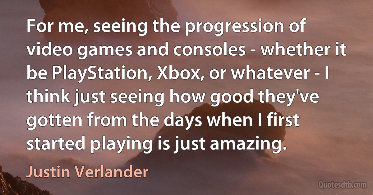 For me, seeing the progression of video games and consoles - whether it be PlayStation, Xbox, or whatever - I think just seeing how good they've gotten from the days when I first started playing is just amazing. (Justin Verlander)