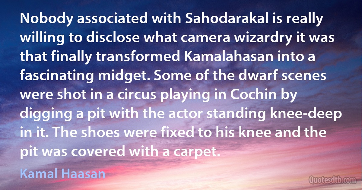 Nobody associated with Sahodarakal is really willing to disclose what camera wizardry it was that finally transformed Kamalahasan into a fascinating midget. Some of the dwarf scenes were shot in a circus playing in Cochin by digging a pit with the actor standing knee-deep in it. The shoes were fixed to his knee and the pit was covered with a carpet. (Kamal Haasan)