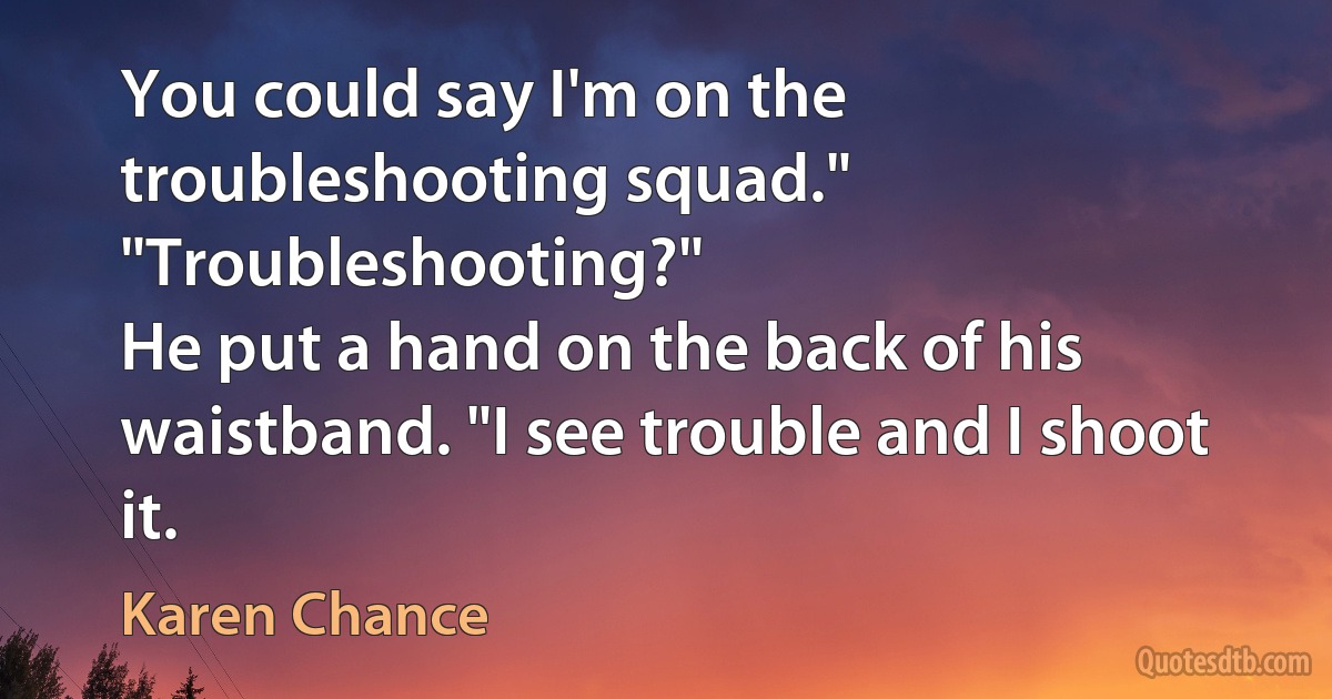 You could say I'm on the troubleshooting squad."
"Troubleshooting?"
He put a hand on the back of his waistband. "I see trouble and I shoot it. (Karen Chance)