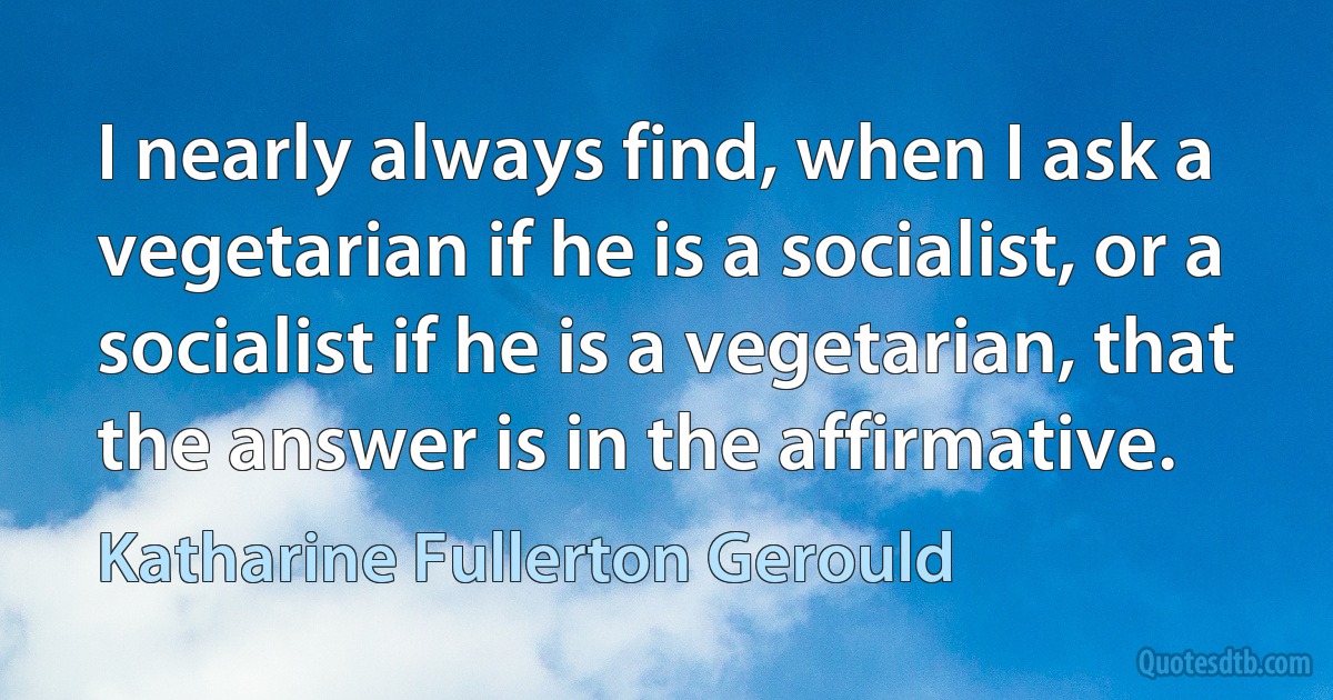 I nearly always find, when I ask a vegetarian if he is a socialist, or a socialist if he is a vegetarian, that the answer is in the affirmative. (Katharine Fullerton Gerould)