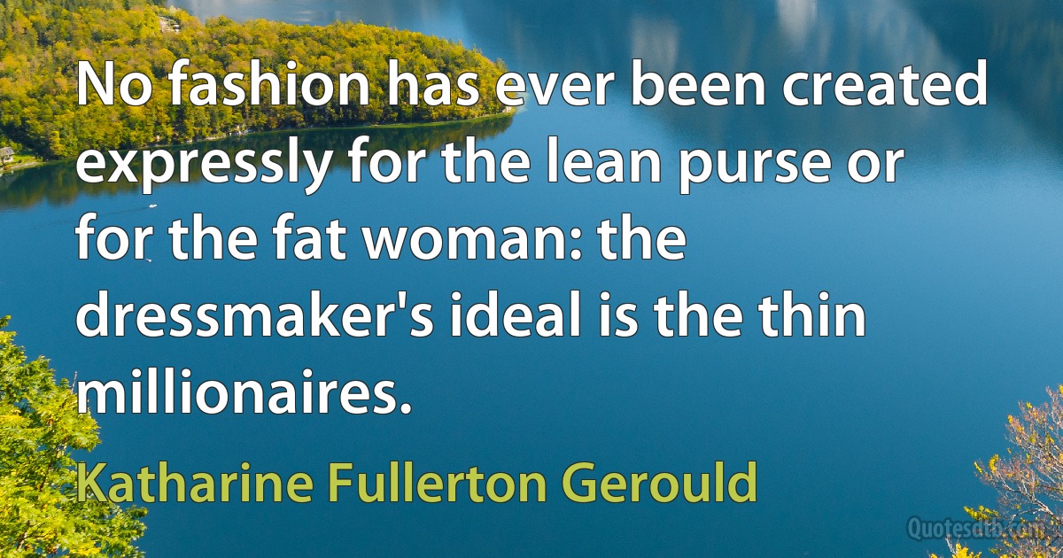 No fashion has ever been created expressly for the lean purse or for the fat woman: the dressmaker's ideal is the thin millionaires. (Katharine Fullerton Gerould)